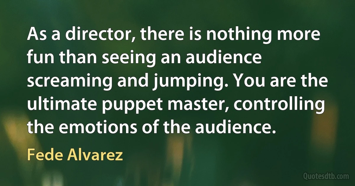 As a director, there is nothing more fun than seeing an audience screaming and jumping. You are the ultimate puppet master, controlling the emotions of the audience. (Fede Alvarez)