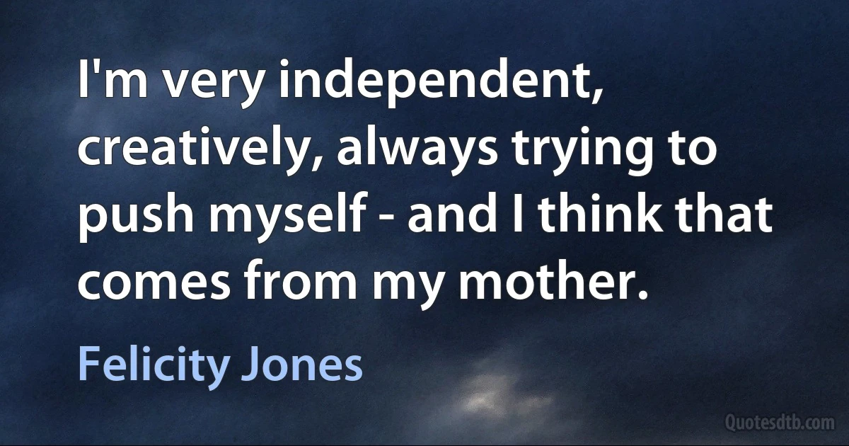 I'm very independent, creatively, always trying to push myself - and I think that comes from my mother. (Felicity Jones)