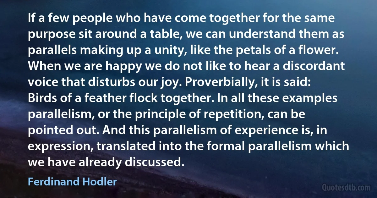 If a few people who have come together for the same purpose sit around a table, we can understand them as parallels making up a unity, like the petals of a flower. When we are happy we do not like to hear a discordant voice that disturbs our joy. Proverbially, it is said: Birds of a feather flock together. In all these examples parallelism, or the principle of repetition, can be pointed out. And this parallelism of experience is, in expression, translated into the formal parallelism which we have already discussed. (Ferdinand Hodler)