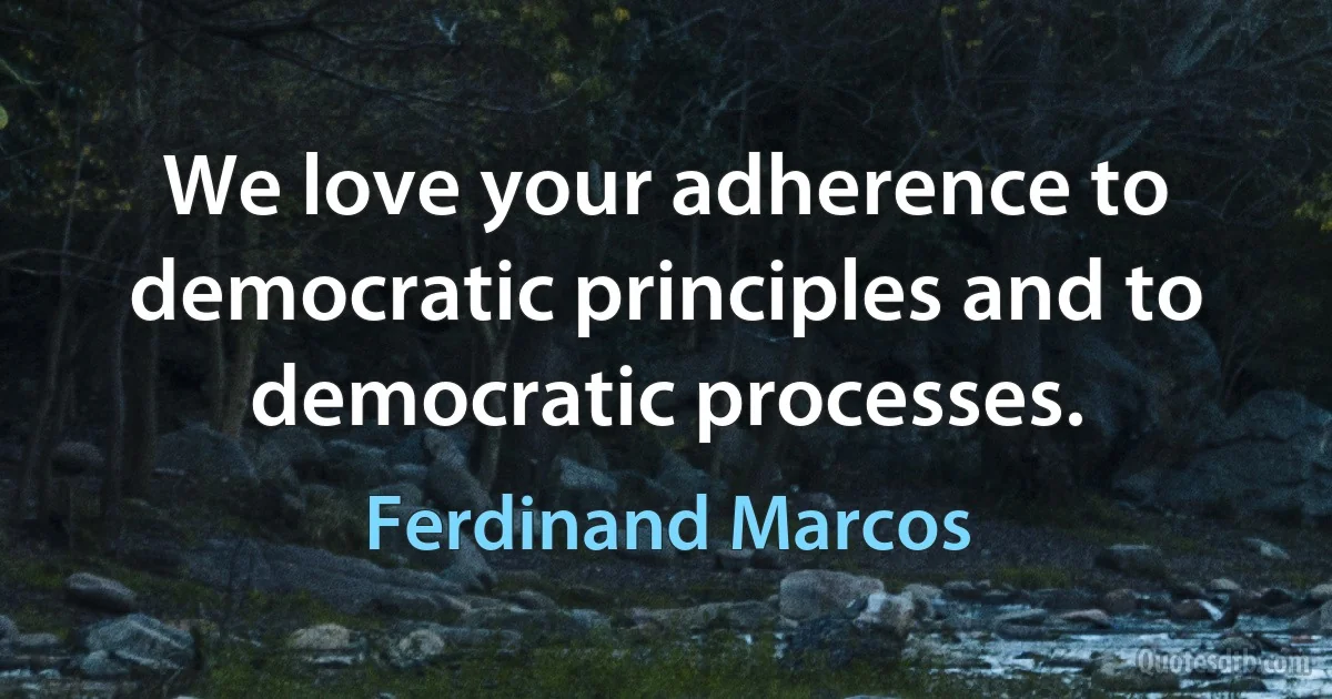 We love your adherence to democratic principles and to democratic processes. (Ferdinand Marcos)