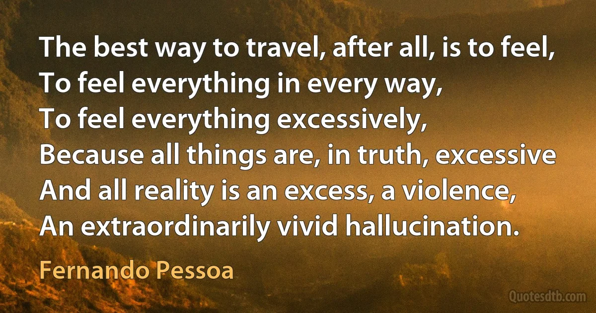 The best way to travel, after all, is to feel,
To feel everything in every way,
To feel everything excessively,
Because all things are, in truth, excessive
And all reality is an excess, a violence,
An extraordinarily vivid hallucination. (Fernando Pessoa)