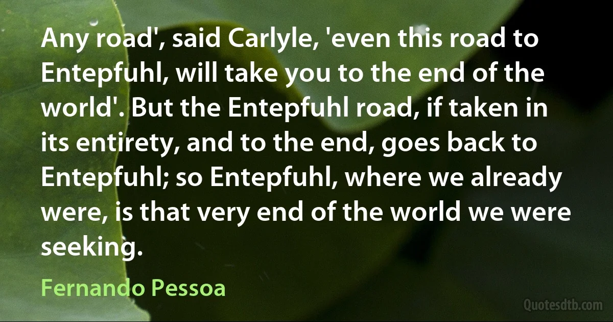 Any road', said Carlyle, 'even this road to Entepfuhl, will take you to the end of the world'. But the Entepfuhl road, if taken in its entirety, and to the end, goes back to Entepfuhl; so Entepfuhl, where we already were, is that very end of the world we were seeking. (Fernando Pessoa)