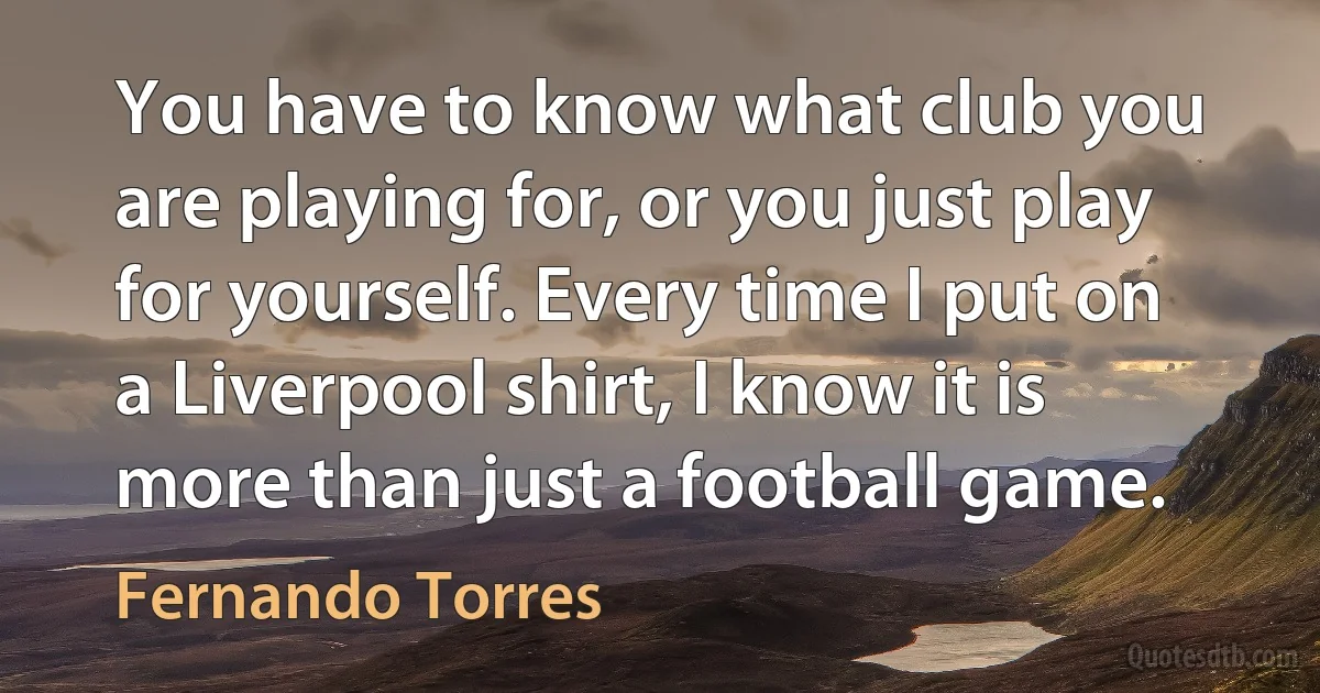 You have to know what club you are playing for, or you just play for yourself. Every time I put on a Liverpool shirt, I know it is more than just a football game. (Fernando Torres)