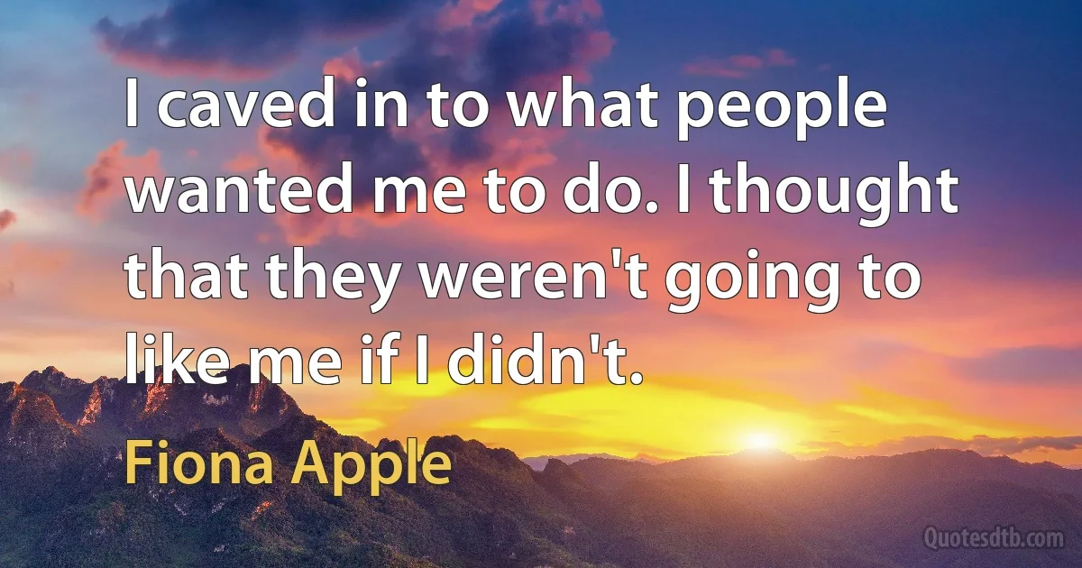 I caved in to what people wanted me to do. I thought that they weren't going to like me if I didn't. (Fiona Apple)