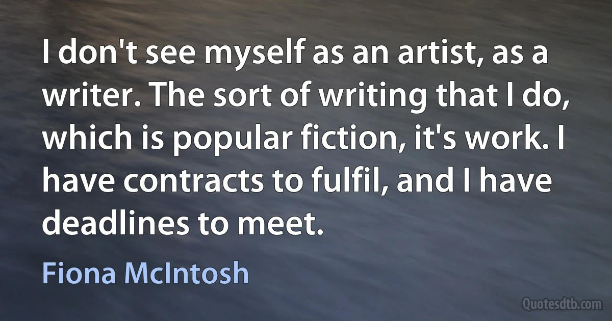 I don't see myself as an artist, as a writer. The sort of writing that I do, which is popular fiction, it's work. I have contracts to fulfil, and I have deadlines to meet. (Fiona McIntosh)