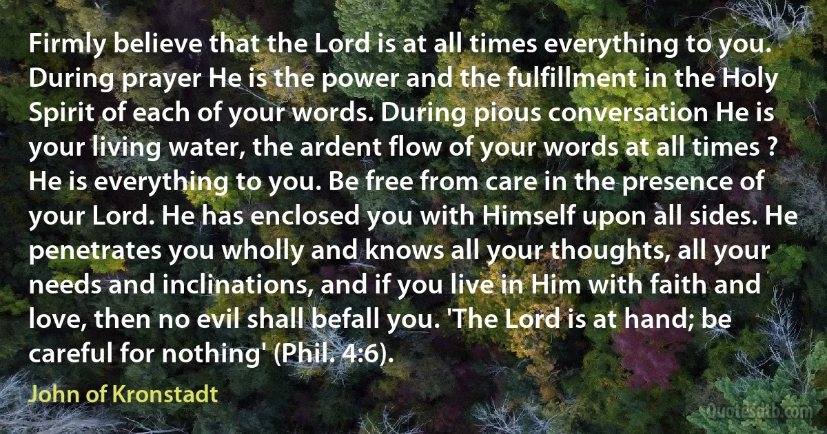 Firmly believe that the Lord is at all times everything to you. During prayer He is the power and the fulfillment in the Holy Spirit of each of your words. During pious conversation He is your living water, the ardent flow of your words at all times ? He is everything to you. Be free from care in the presence of your Lord. He has enclosed you with Himself upon all sides. He penetrates you wholly and knows all your thoughts, all your needs and inclinations, and if you live in Him with faith and love, then no evil shall befall you. 'The Lord is at hand; be careful for nothing' (Phil. 4:6). (John of Kronstadt)