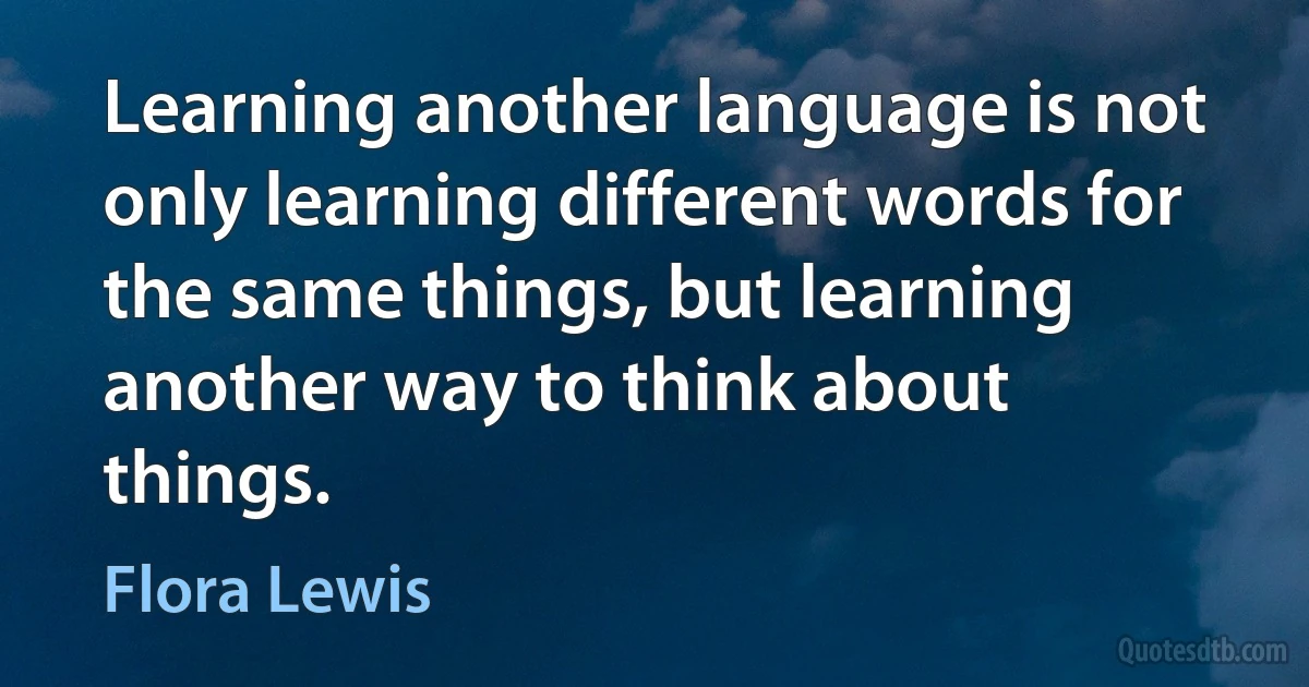 Learning another language is not only learning different words for the same things, but learning another way to think about things. (Flora Lewis)