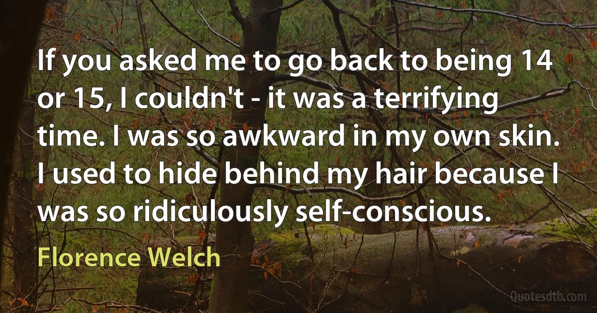 If you asked me to go back to being 14 or 15, I couldn't - it was a terrifying time. I was so awkward in my own skin. I used to hide behind my hair because I was so ridiculously self-conscious. (Florence Welch)