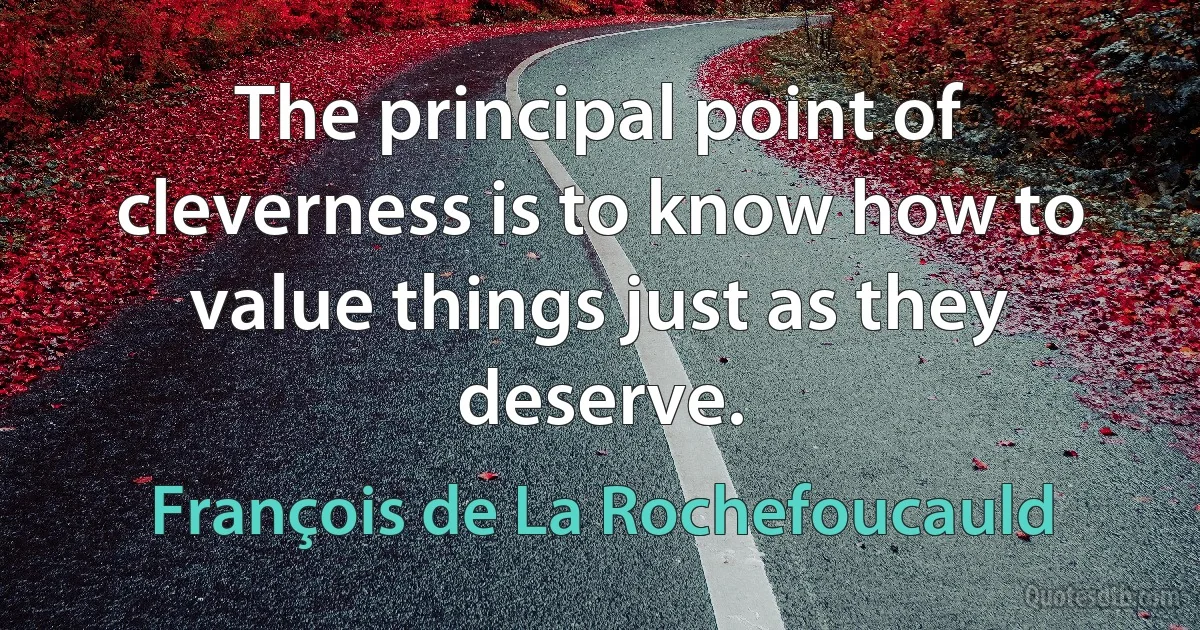 The principal point of cleverness is to know how to value things just as they deserve. (François de La Rochefoucauld)