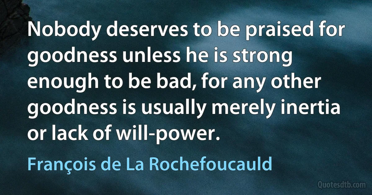 Nobody deserves to be praised for goodness unless he is strong enough to be bad, for any other goodness is usually merely inertia or lack of will-power. (François de La Rochefoucauld)