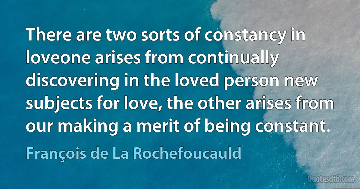 There are two sorts of constancy in loveone arises from continually discovering in the loved person new subjects for love, the other arises from our making a merit of being constant. (François de La Rochefoucauld)