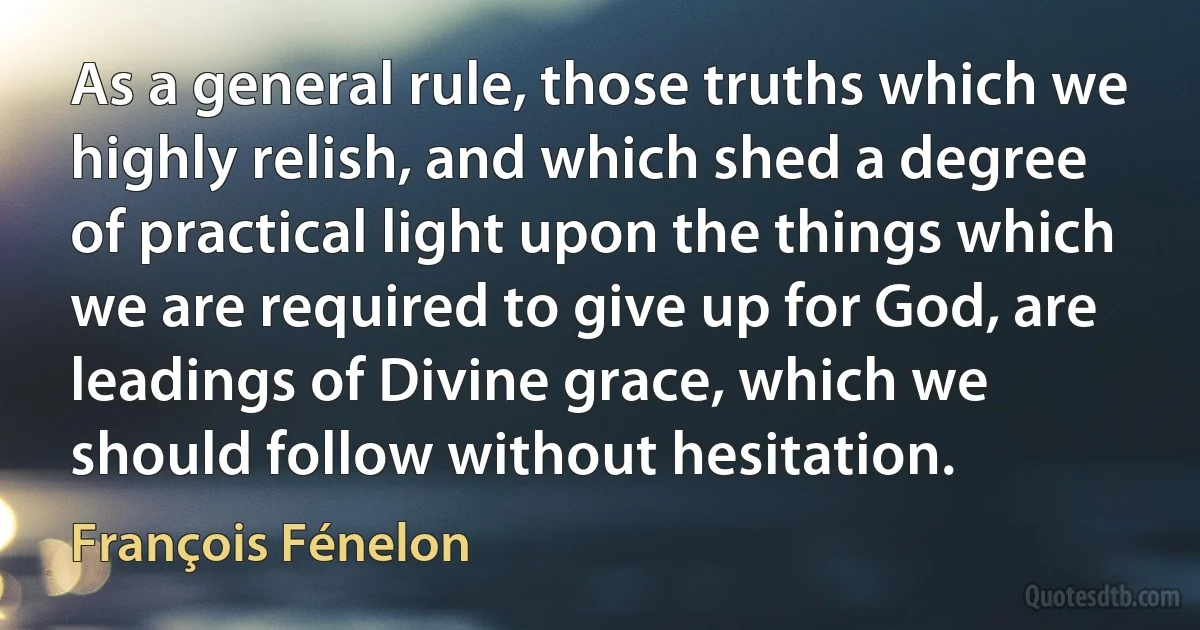 As a general rule, those truths which we highly relish, and which shed a degree of practical light upon the things which we are required to give up for God, are leadings of Divine grace, which we should follow without hesitation. (François Fénelon)