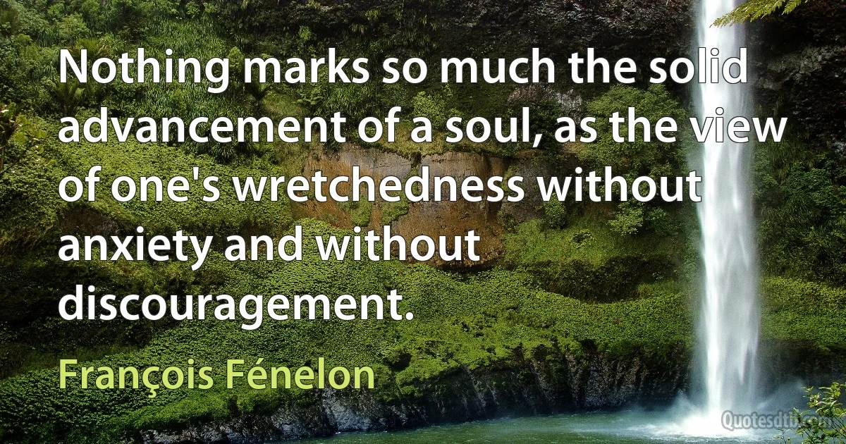 Nothing marks so much the solid advancement of a soul, as the view of one's wretchedness without anxiety and without discouragement. (François Fénelon)