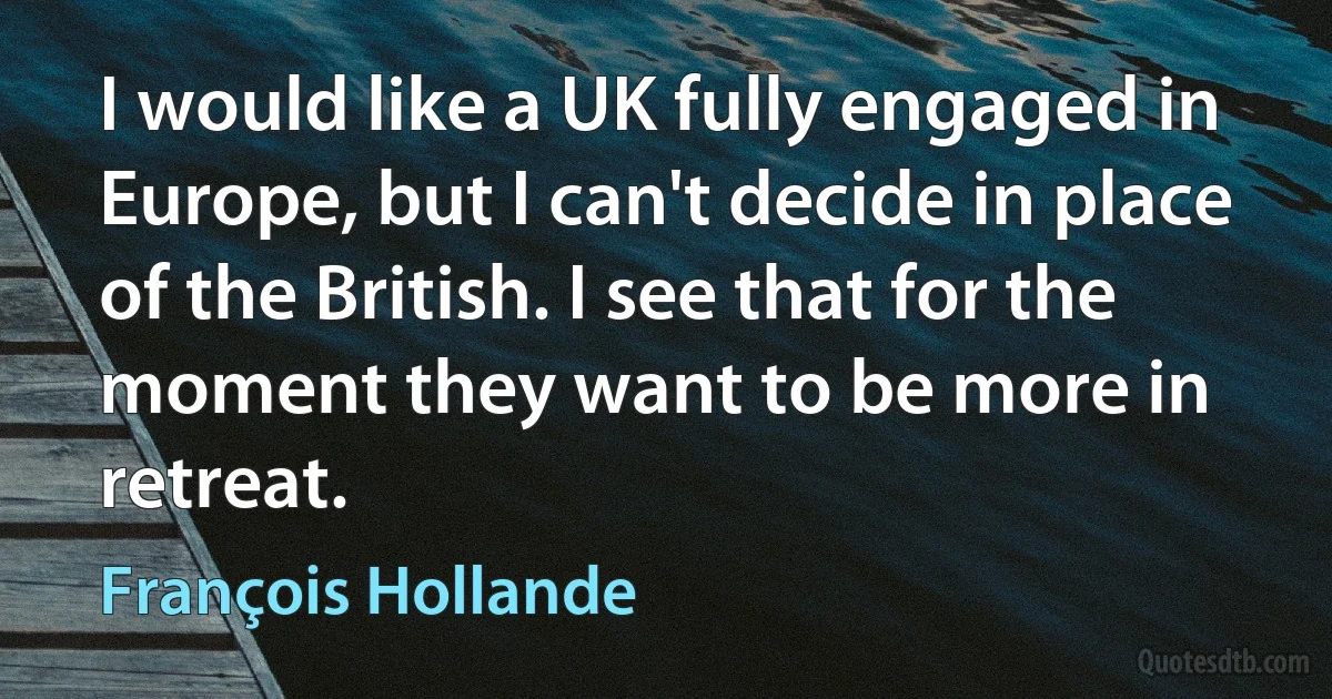 I would like a UK fully engaged in Europe, but I can't decide in place of the British. I see that for the moment they want to be more in retreat. (François Hollande)