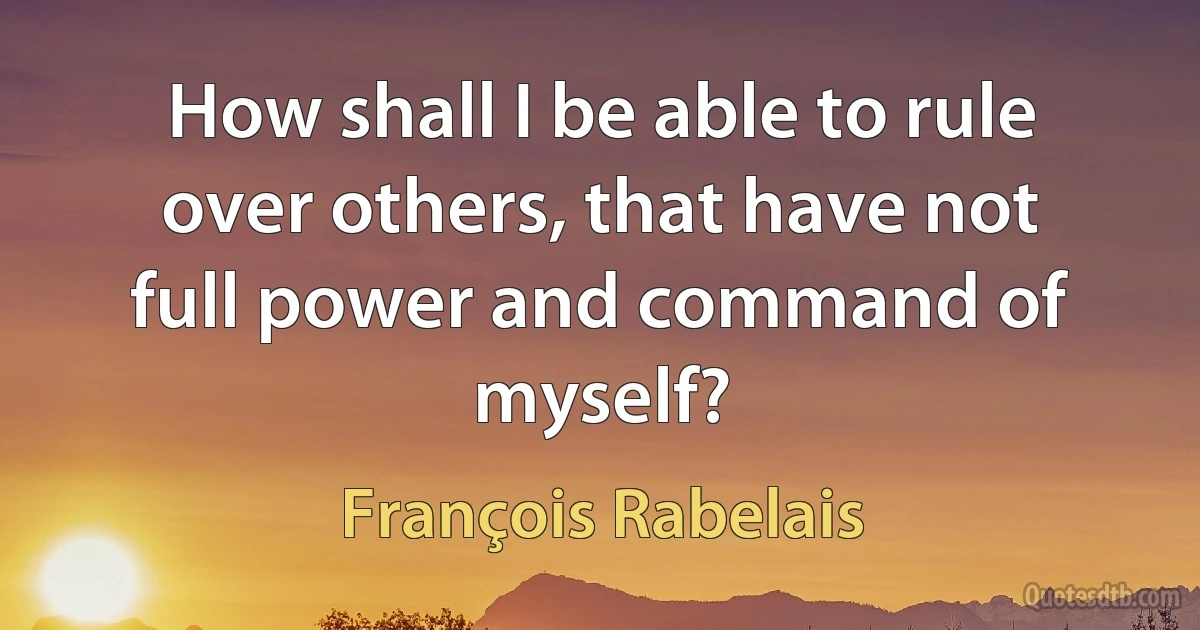 How shall I be able to rule over others, that have not full power and command of myself? (François Rabelais)