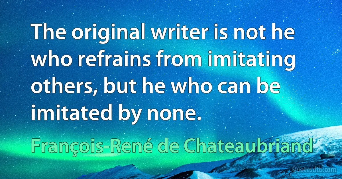 The original writer is not he who refrains from imitating others, but he who can be imitated by none. (François-René de Chateaubriand)