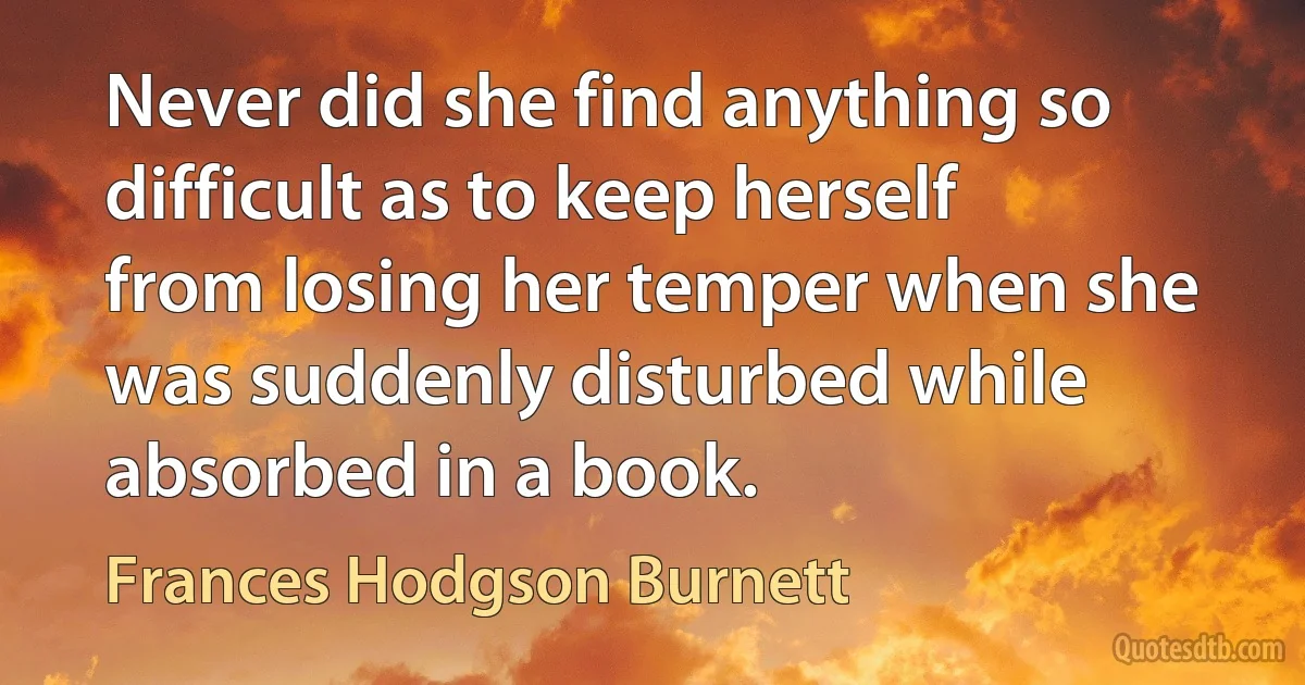 Never did she find anything so difficult as to keep herself from losing her temper when she was suddenly disturbed while absorbed in a book. (Frances Hodgson Burnett)