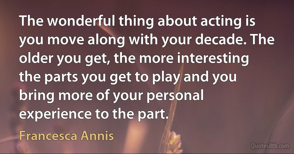 The wonderful thing about acting is you move along with your decade. The older you get, the more interesting the parts you get to play and you bring more of your personal experience to the part. (Francesca Annis)