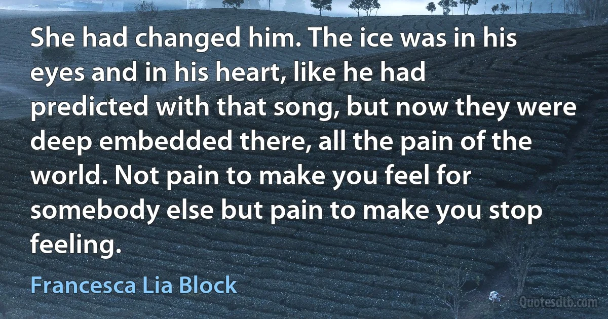 She had changed him. The ice was in his eyes and in his heart, like he had predicted with that song, but now they were deep embedded there, all the pain of the world. Not pain to make you feel for somebody else but pain to make you stop feeling. (Francesca Lia Block)