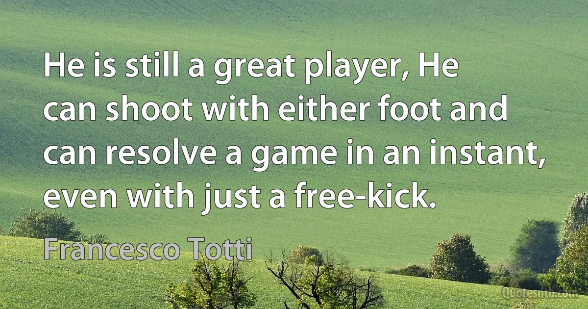 He is still a great player, He can shoot with either foot and can resolve a game in an instant, even with just a free-kick. (Francesco Totti)