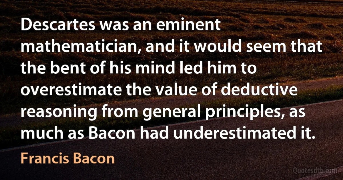 Descartes was an eminent mathematician, and it would seem that the bent of his mind led him to overestimate the value of deductive reasoning from general principles, as much as Bacon had underestimated it. (Francis Bacon)