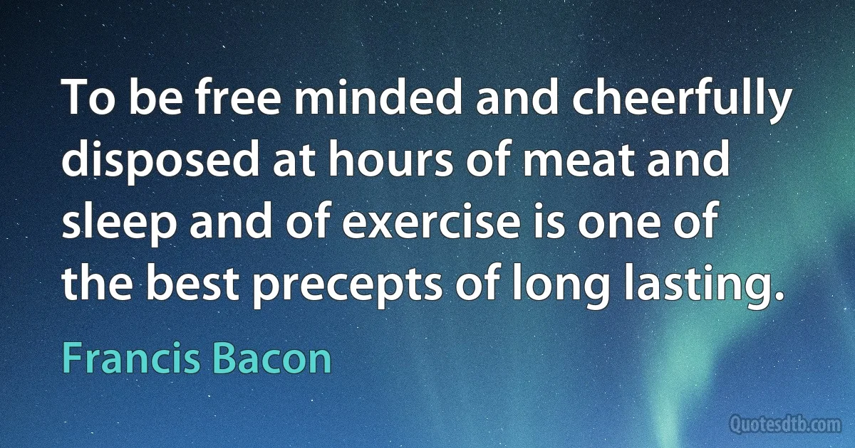 To be free minded and cheerfully disposed at hours of meat and sleep and of exercise is one of the best precepts of long lasting. (Francis Bacon)