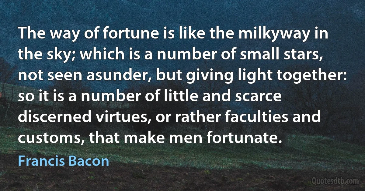 The way of fortune is like the milkyway in the sky; which is a number of small stars, not seen asunder, but giving light together: so it is a number of little and scarce discerned virtues, or rather faculties and customs, that make men fortunate. (Francis Bacon)