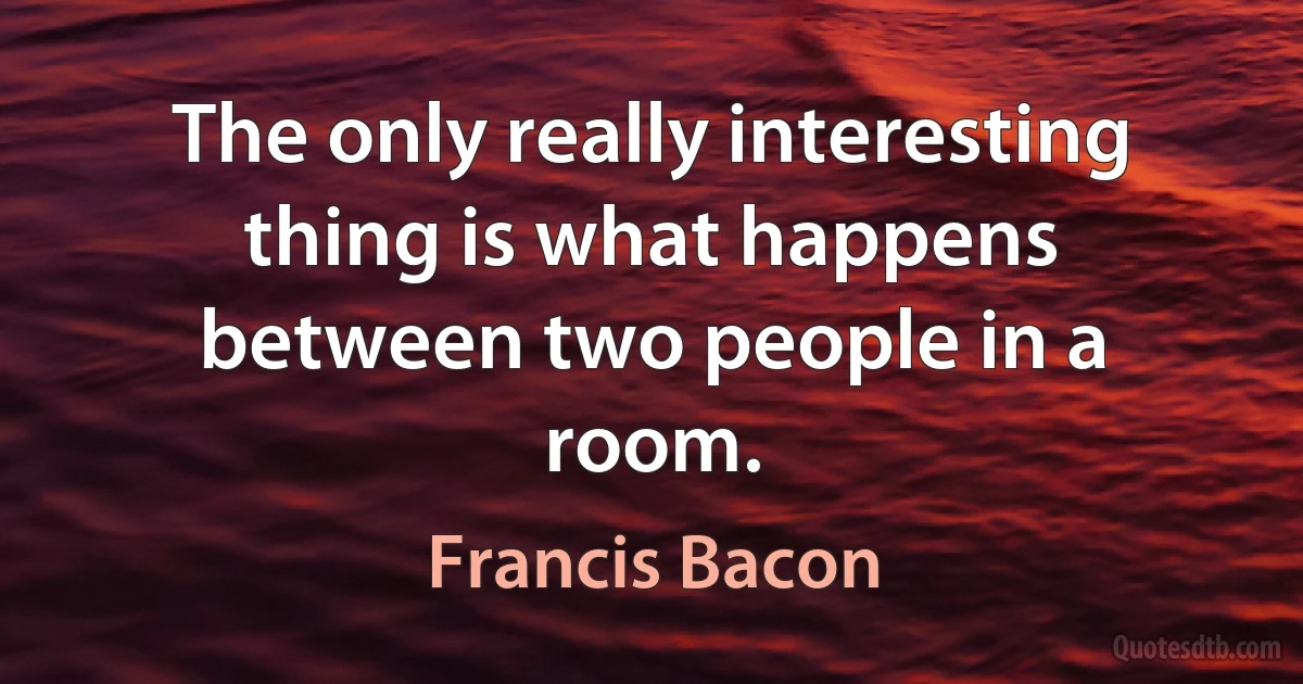 The only really interesting thing is what happens between two people in a room. (Francis Bacon)