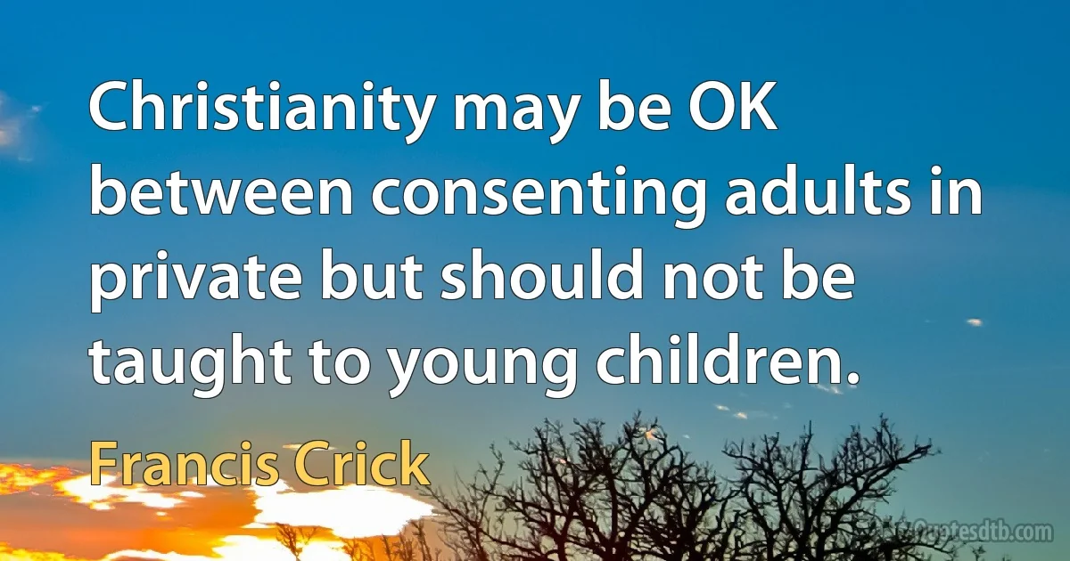 Christianity may be OK between consenting adults in private but should not be taught to young children. (Francis Crick)