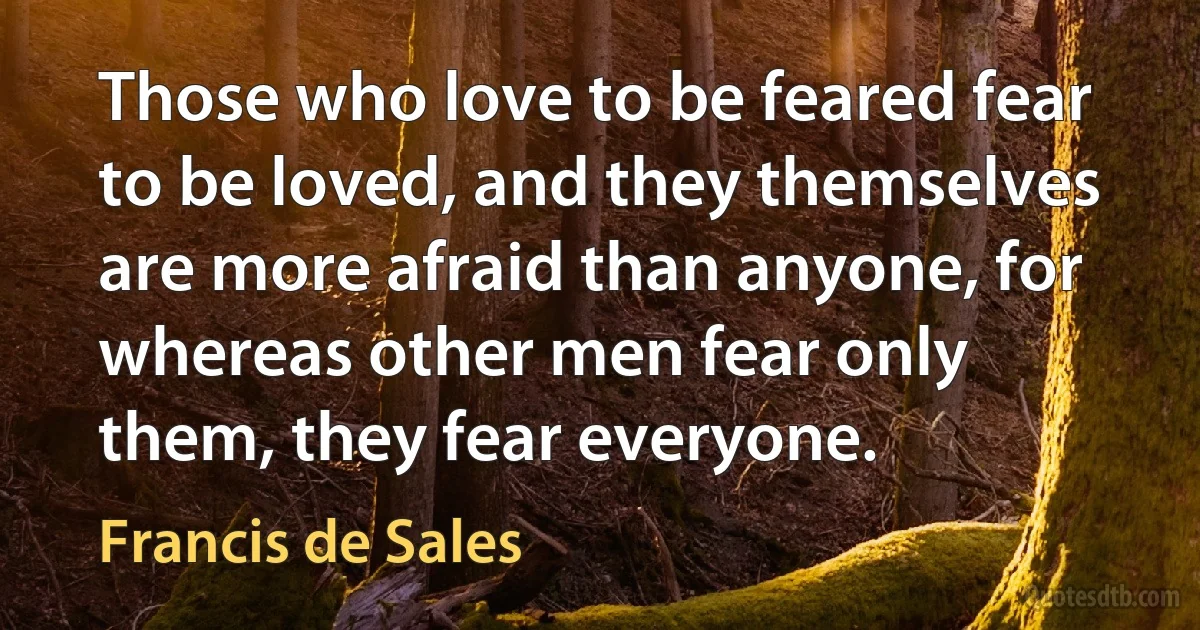 Those who love to be feared fear to be loved, and they themselves are more afraid than anyone, for whereas other men fear only them, they fear everyone. (Francis de Sales)