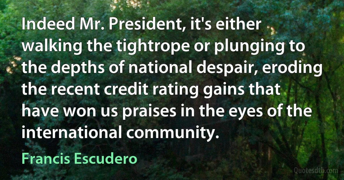 Indeed Mr. President, it's either walking the tightrope or plunging to the depths of national despair, eroding the recent credit rating gains that have won us praises in the eyes of the international community. (Francis Escudero)