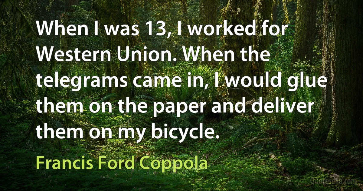 When I was 13, I worked for Western Union. When the telegrams came in, I would glue them on the paper and deliver them on my bicycle. (Francis Ford Coppola)