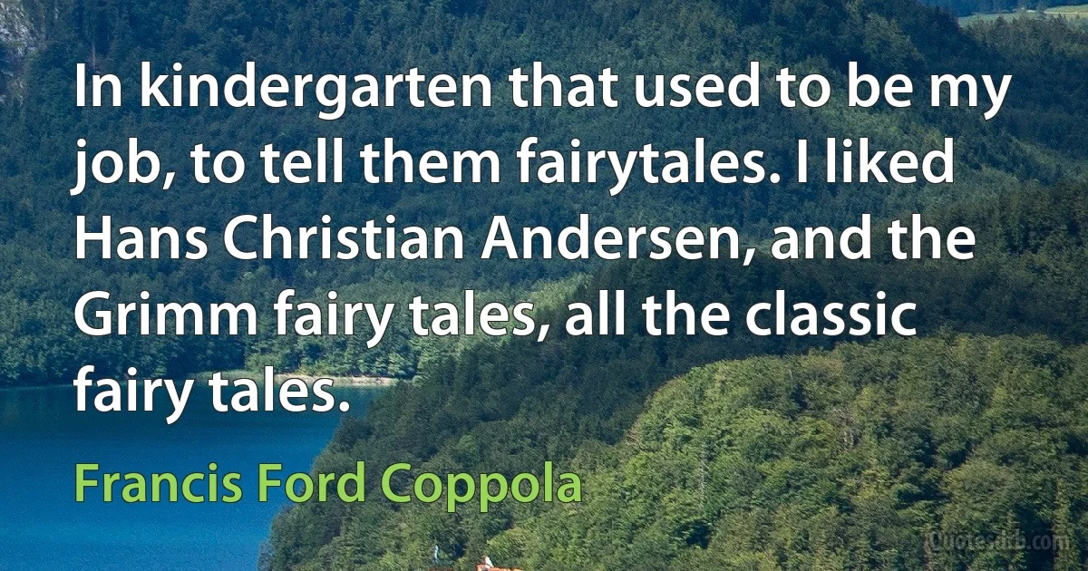 In kindergarten that used to be my job, to tell them fairytales. I liked Hans Christian Andersen, and the Grimm fairy tales, all the classic fairy tales. (Francis Ford Coppola)