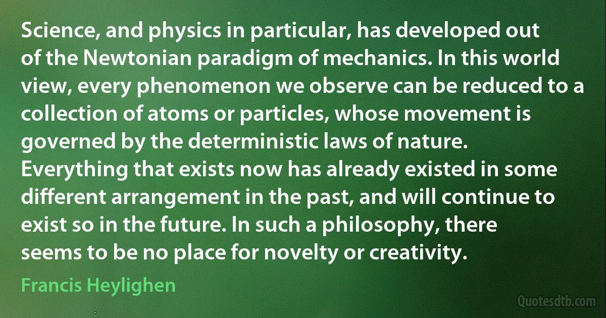 Science, and physics in particular, has developed out of the Newtonian paradigm of mechanics. In this world view, every phenomenon we observe can be reduced to a collection of atoms or particles, whose movement is governed by the deterministic laws of nature. Everything that exists now has already existed in some different arrangement in the past, and will continue to exist so in the future. In such a philosophy, there seems to be no place for novelty or creativity. (Francis Heylighen)