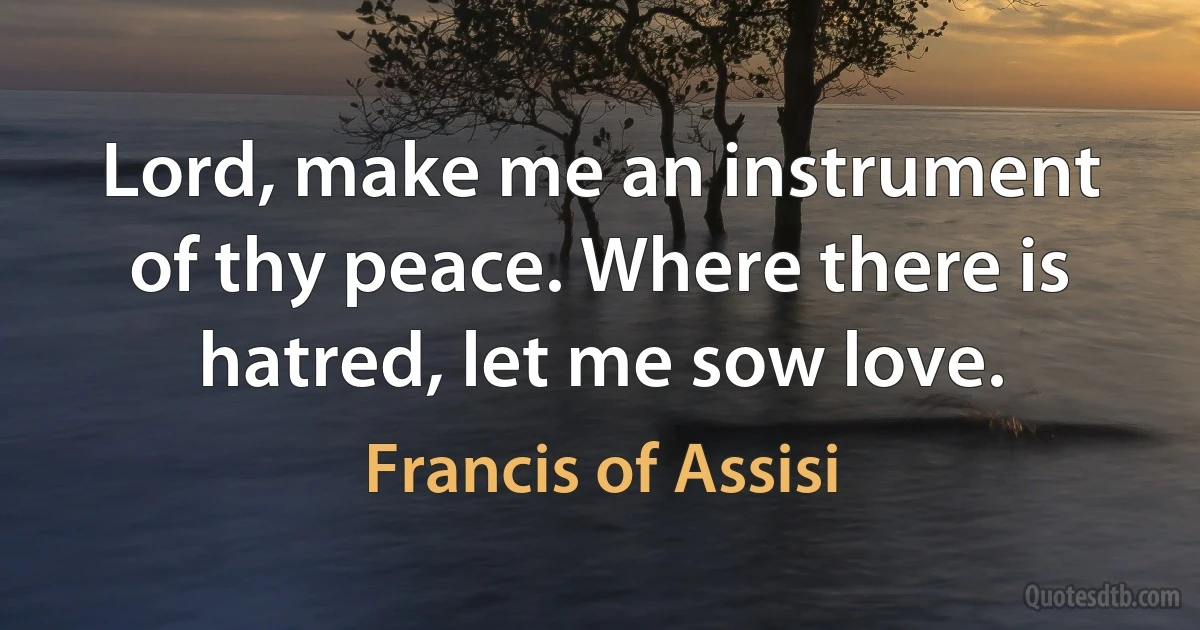 Lord, make me an instrument of thy peace. Where there is hatred, let me sow love. (Francis of Assisi)