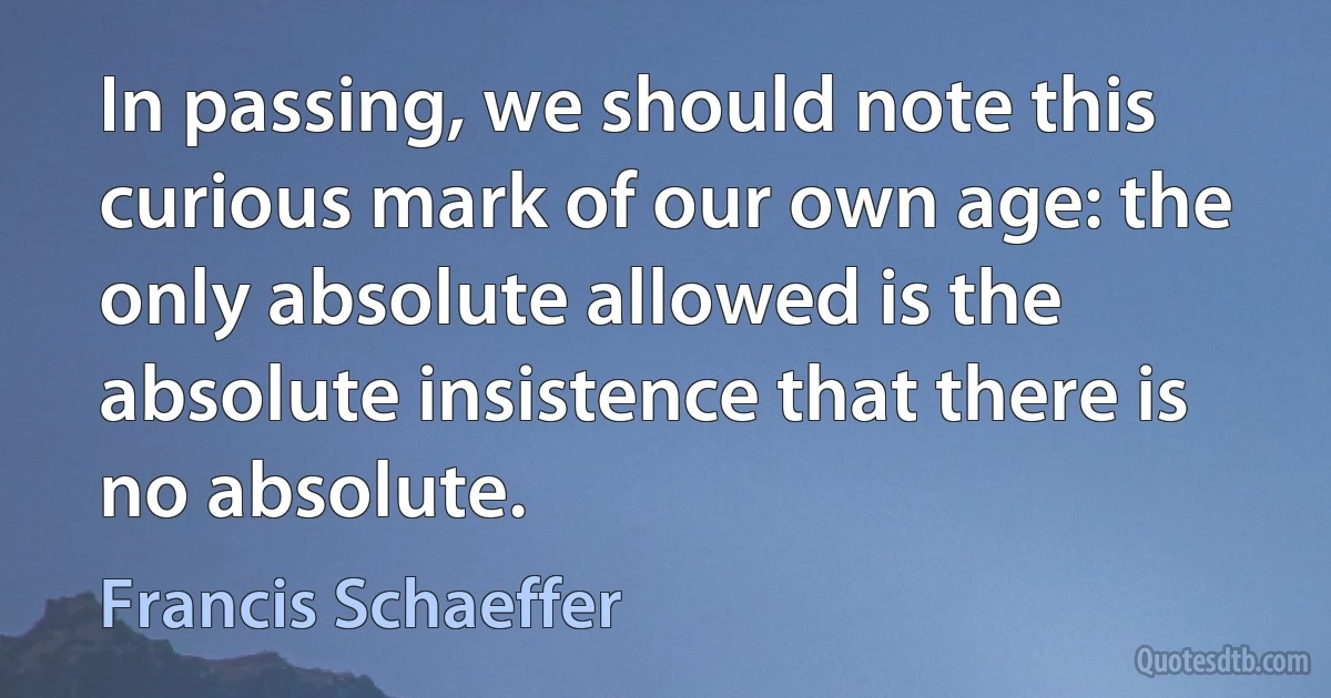 In passing, we should note this curious mark of our own age: the only absolute allowed is the absolute insistence that there is no absolute. (Francis Schaeffer)