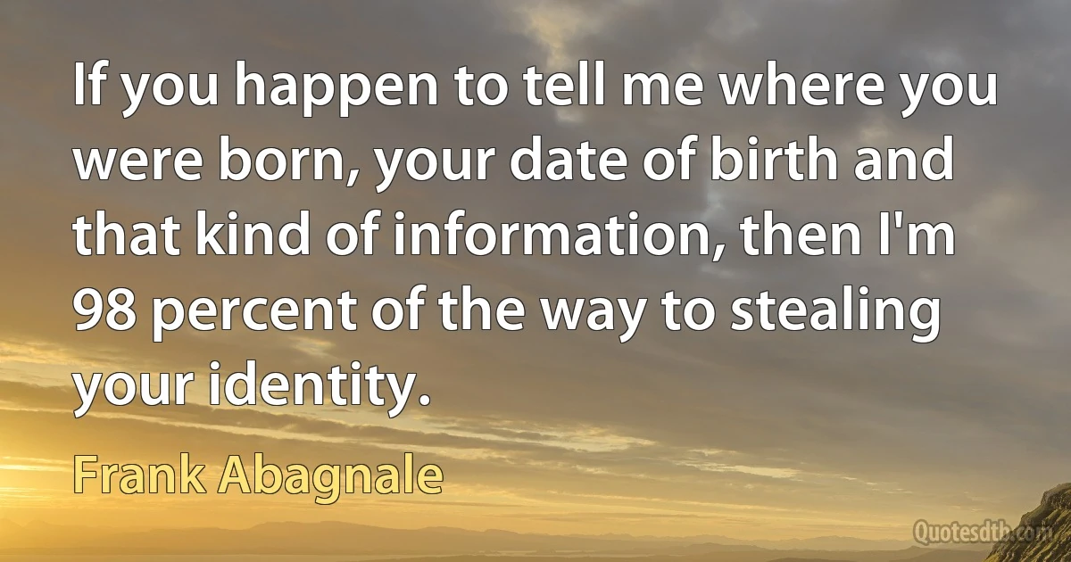 If you happen to tell me where you were born, your date of birth and that kind of information, then I'm 98 percent of the way to stealing your identity. (Frank Abagnale)