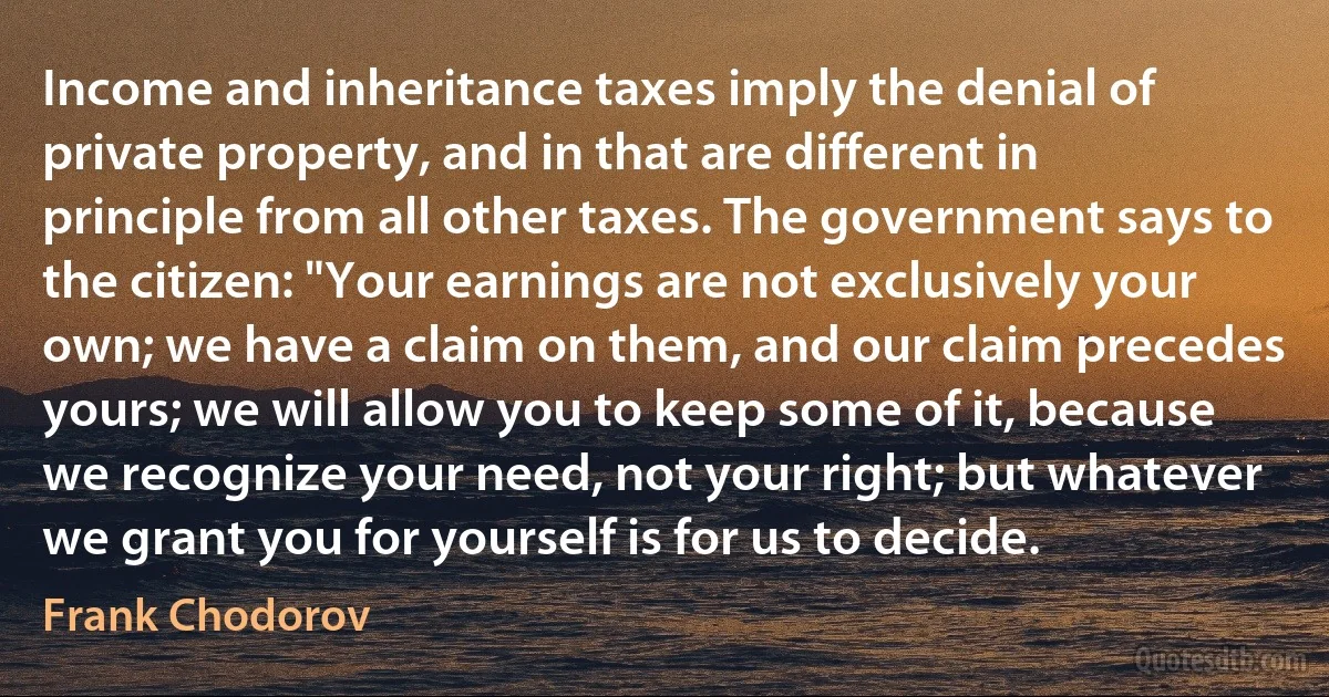 Income and inheritance taxes imply the denial of private property, and in that are different in principle from all other taxes. The government says to the citizen: "Your earnings are not exclusively your own; we have a claim on them, and our claim precedes yours; we will allow you to keep some of it, because we recognize your need, not your right; but whatever we grant you for yourself is for us to decide. (Frank Chodorov)