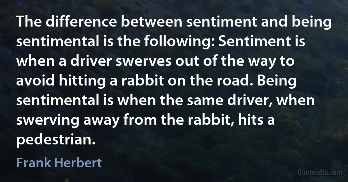 The difference between sentiment and being sentimental is the following: Sentiment is when a driver swerves out of the way to avoid hitting a rabbit on the road. Being sentimental is when the same driver, when swerving away from the rabbit, hits a pedestrian. (Frank Herbert)