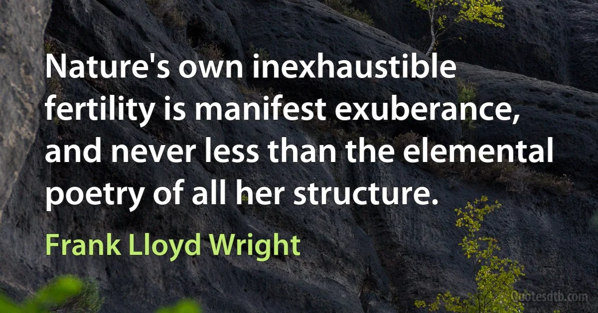 Nature's own inexhaustible fertility is manifest exuberance, and never less than the elemental poetry of all her structure. (Frank Lloyd Wright)