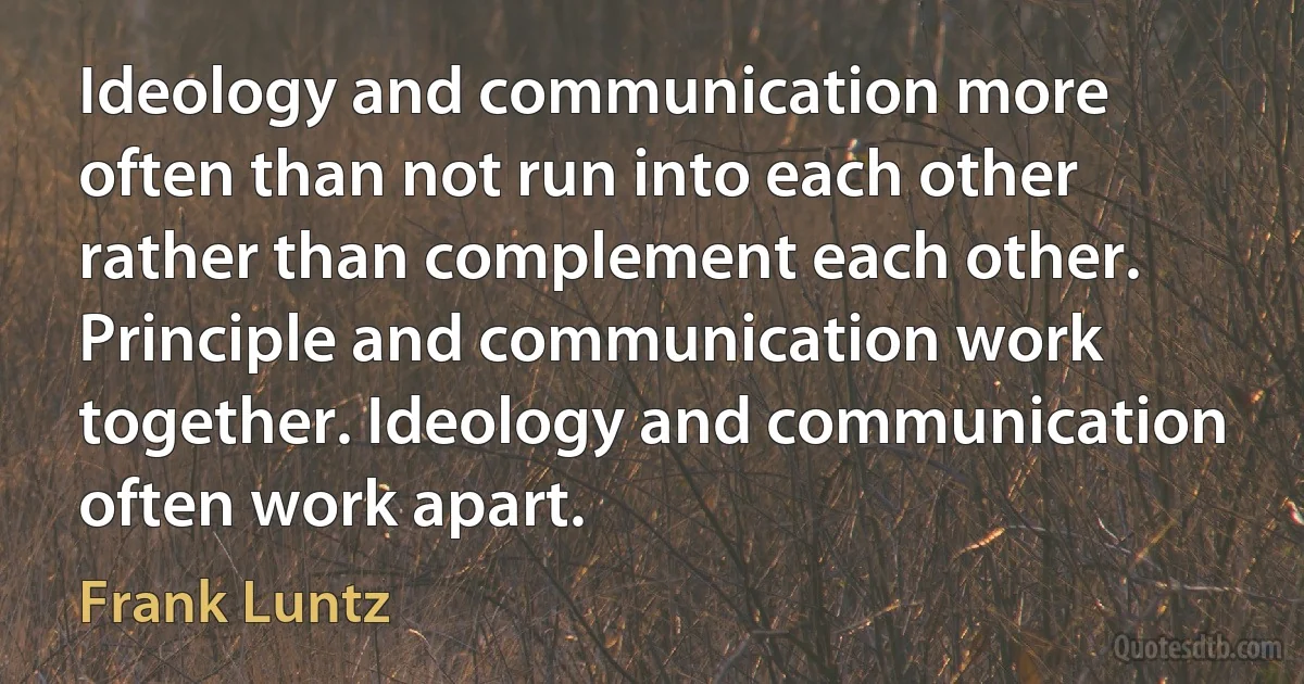 Ideology and communication more often than not run into each other rather than complement each other. Principle and communication work together. Ideology and communication often work apart. (Frank Luntz)