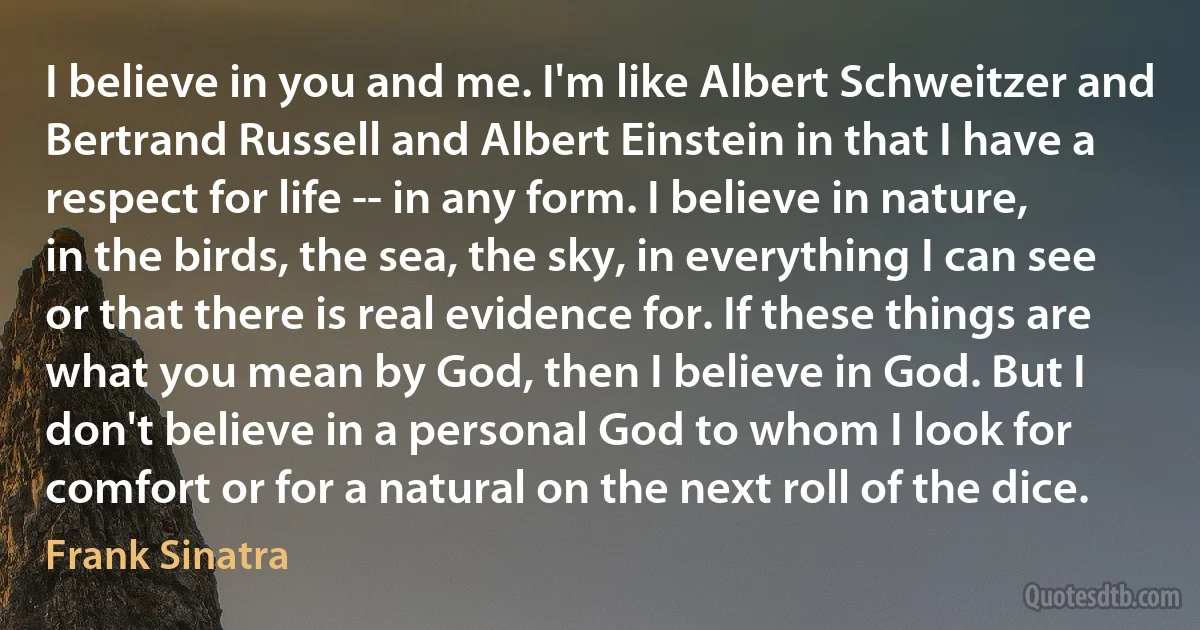 I believe in you and me. I'm like Albert Schweitzer and Bertrand Russell and Albert Einstein in that I have a respect for life -- in any form. I believe in nature, in the birds, the sea, the sky, in everything I can see or that there is real evidence for. If these things are what you mean by God, then I believe in God. But I don't believe in a personal God to whom I look for comfort or for a natural on the next roll of the dice. (Frank Sinatra)