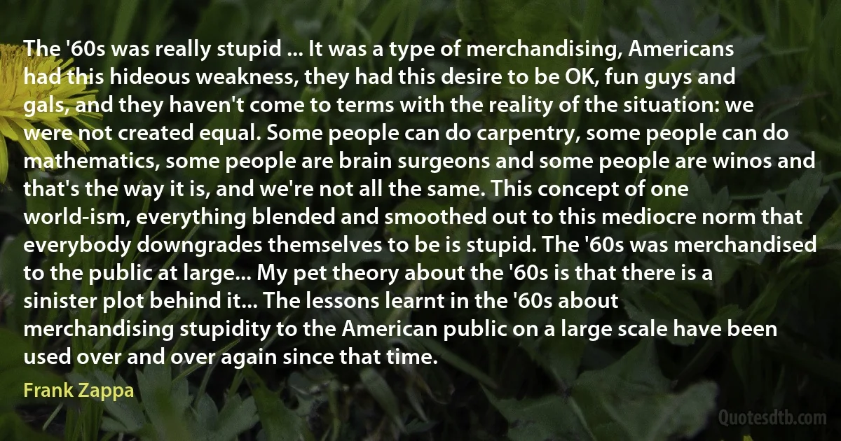 The '60s was really stupid ... It was a type of merchandising, Americans had this hideous weakness, they had this desire to be OK, fun guys and gals, and they haven't come to terms with the reality of the situation: we were not created equal. Some people can do carpentry, some people can do mathematics, some people are brain surgeons and some people are winos and that's the way it is, and we're not all the same. This concept of one world-ism, everything blended and smoothed out to this mediocre norm that everybody downgrades themselves to be is stupid. The '60s was merchandised to the public at large... My pet theory about the '60s is that there is a sinister plot behind it... The lessons learnt in the '60s about merchandising stupidity to the American public on a large scale have been used over and over again since that time. (Frank Zappa)