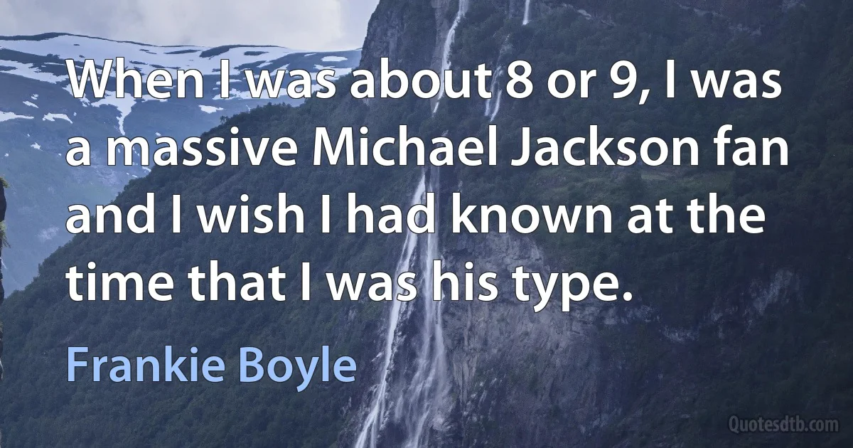 When I was about 8 or 9, I was a massive Michael Jackson fan and I wish I had known at the time that I was his type. (Frankie Boyle)