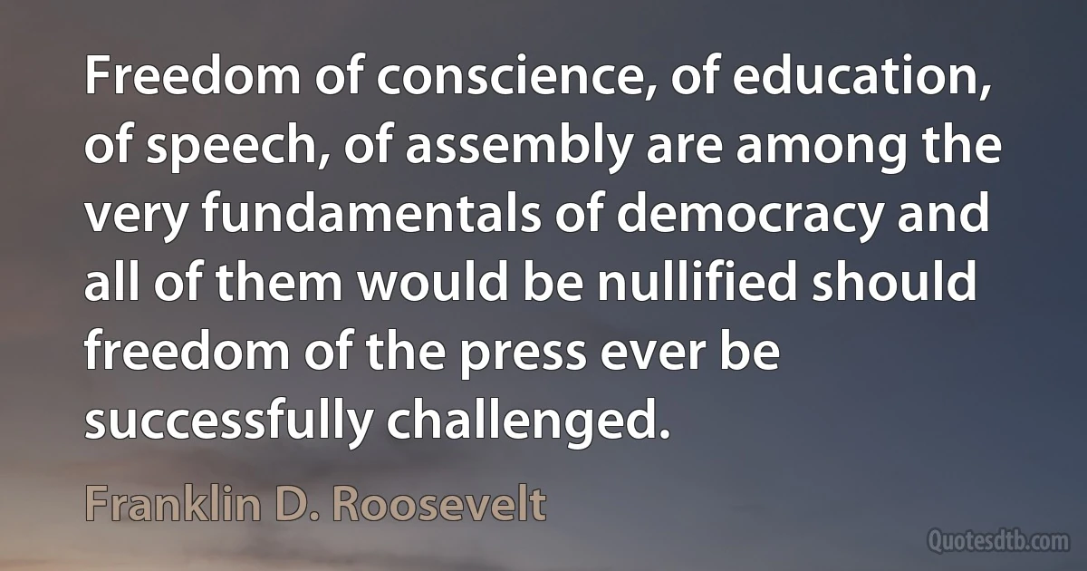 Freedom of conscience, of education, of speech, of assembly are among the very fundamentals of democracy and all of them would be nullified should freedom of the press ever be successfully challenged. (Franklin D. Roosevelt)