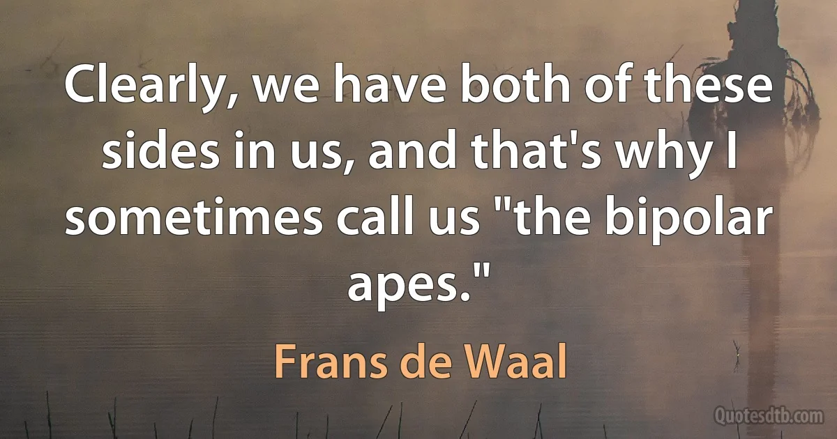 Clearly, we have both of these sides in us, and that's why I sometimes call us "the bipolar apes." (Frans de Waal)