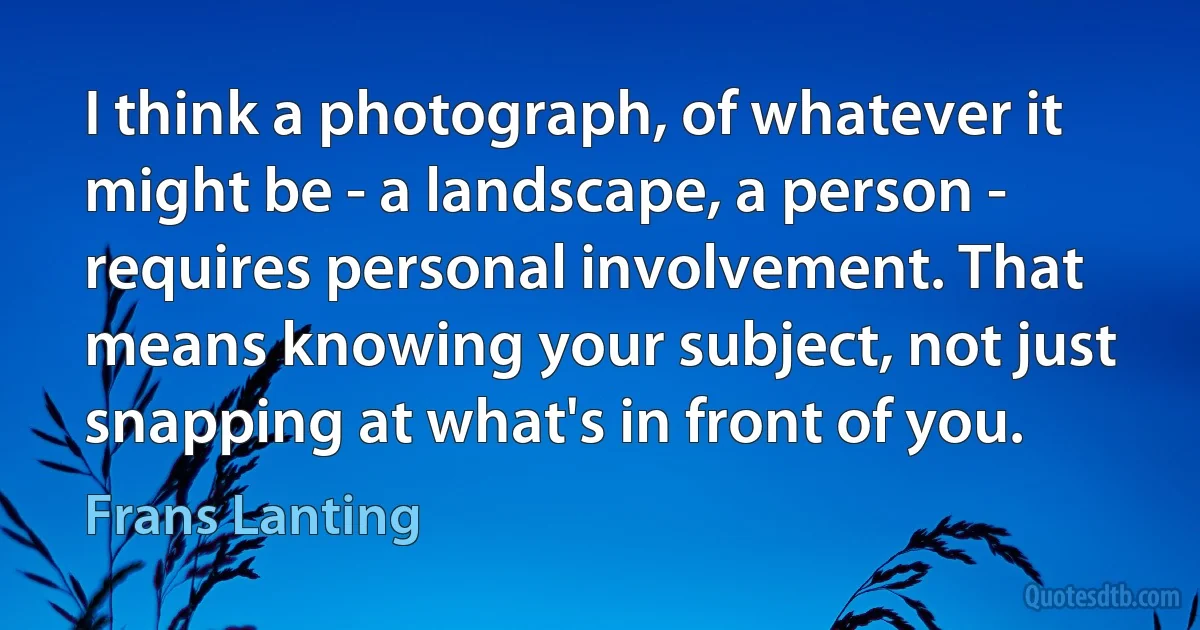 I think a photograph, of whatever it might be - a landscape, a person - requires personal involvement. That means knowing your subject, not just snapping at what's in front of you. (Frans Lanting)