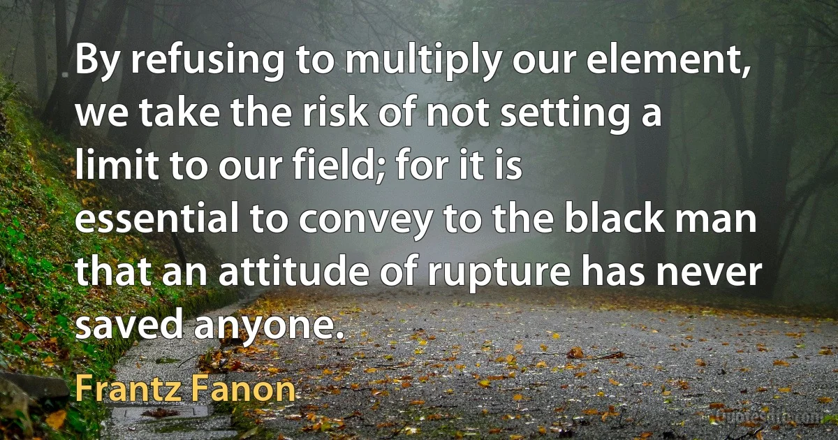 By refusing to multiply our element, we take the risk of not setting a limit to our field; for it is essential to convey to the black man that an attitude of rupture has never saved anyone. (Frantz Fanon)