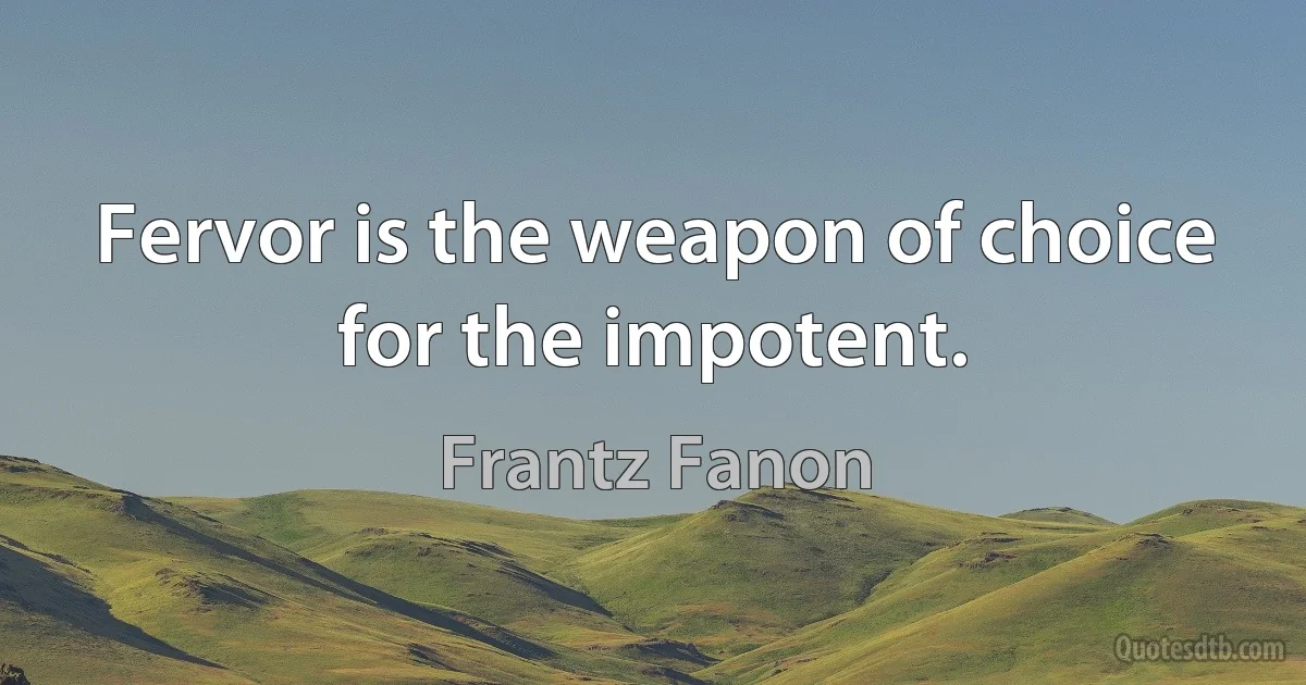 Fervor is the weapon of choice for the impotent. (Frantz Fanon)