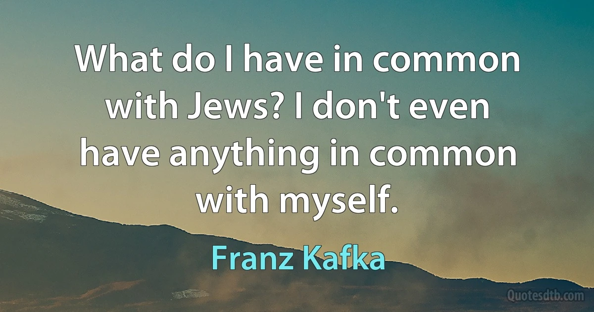 What do I have in common with Jews? I don't even have anything in common with myself. (Franz Kafka)